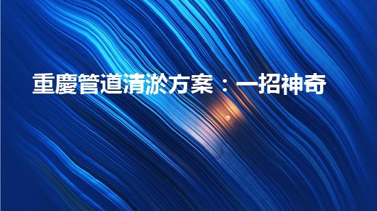 重慶管道清淤方案：一招神奇，解決污水難題！
